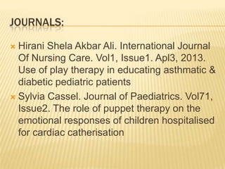 JOURNALS:
 Hirani Shela Akbar Ali. International Journal
Of Nursing Care. Vol1, Issue1. Apl3, 2013.
Use of play therapy in educating asthmatic &
diabetic pediatric patients
 Sylvia Cassel. Journal of Paediatrics. Vol71,
Issue2. The role of puppet therapy on the
emotional responses of children hospitalised
for cardiac catherisation
 