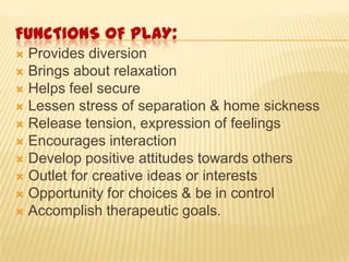 FUNCTIONS 0F PLAY:
 Provides diversion
 Brings about relaxation
 Helps feel secure
 Lessen stress of separation & home sickness
 Release tension, expression of feelings
 Encourages interaction
 Develop positive attitudes towards others
 Outlet for creative ideas or interests
 Opportunity for choices & be in control
 Accomplish therapeutic goals.
 