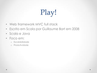 Play!
• Web framework MVC full stack
• Escrito em Scala por Guillaume Bort em 2008
• Scala e Java
• Foco em:
o Escalabilidade
o Produtividade
 