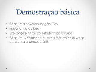 Demostração básica
• Criar uma nova aplicação Play
• Importar no eclipse
• Explicação geral da estrutura construida
• Criar um Webservice que retorne um hello world
para uma chamada GET.
 