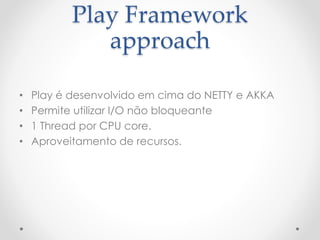 Play Framework
approach
• Play é desenvolvido em cima do NETTY e AKKA
• Permite utilizar I/O não bloqueante
• 1 Thread por CPU core.
• Aproveitamento de recursos.
 