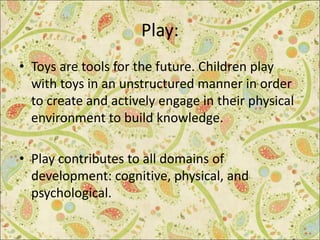Play:
• Toys are tools for the future. Children play
with toys in an unstructured manner in order
to create and actively engage in their physical
environment to build knowledge.
• Play contributes to all domains of
development: cognitive, physical, and
psychological.
 