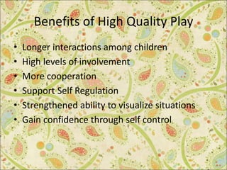 Benefits of High Quality Play
• Longer interactions among children
• High levels of involvement
• More cooperation
• Support Self Regulation
• Strengthened ability to visualize situations
• Gain confidence through self control
 