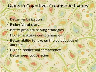 Gains in Cognitive- Creative Activities
• Better verbalization
• Richer Vocabulary
• Better problem solving strategies
• Higher language comprehension
• Better ability to take on the perspective of
another
• Higher intellectual competence
• Better peer cooperation
 