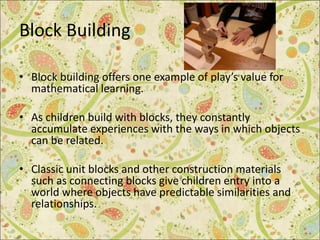 Block Building
• Block building offers one example of play’s value for
mathematical learning.
• As children build with blocks, they constantly
accumulate experiences with the ways in which objects
can be related.
• Classic unit blocks and other construction materials
such as connecting blocks give children entry into a
world where objects have predictable similarities and
relationships.
 