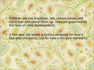 • Children are not machines. You cannot simply add
more fuel and speed them up. They are governed by
the laws of child development.
• A five year old needs activities designed for how a
five year old learns, not for how a ten year old learns.
 