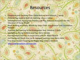 Resources
• Chopsticks and Counting Chips- Elena Bodrova and Deborah J. Leong
• Pretend Play Leads to Real Life Learning- Laura J. Cokler
• Developmentally Appropriate Practice and Play- National Association for the
Education of Young People
• Block Building and Make- Believe for Every Child- Janis Strasser and Lisa Mufson
Koeppel
• Teaching and Learning in the Kindergarten Year- Domenic F. Gullo
• Spotlight on Young Children and Play- Derry Koralek
• The Importance of Play- A conversation with Dr. Alison Gopnik
• Got Standards? Don’t Give Up on Engaged Learning- Judy Harris Helm
• First Steps Toward Teaching the Reggio Way- Joanne Hendrick
• http://usplaycoalition.clemson.edu
 
