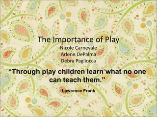 The Importance of Play
Nicole Carnevale
Arlene DePalma
Debra Pagliocca
“Through play children learn what no one
can teach them.”
- Lawrence Frank
 