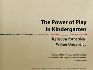 The Power of Play
                    in Kindergarten
                                          Rebecca Poerﬁeld
                                            Wilkes University

                                      The mind of the ﬁve-year-old represents,
                                   in one sense, the height of creative powers.
                                                                                         – Howard Gardner



Gardner, H. (2007) Five minds for the future (First eBook edition, p. 157). Boston: Harvard Business School Press.
 
