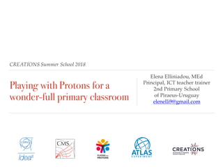 CREATIONS Summer School 2018
Playing with Protons for a
wonder-full primary classroom
Elena Elliniadou, MEd
Principal, ICT teacher trainer
2nd Primary School
of Piraeus-Uruguay
elenelli9@gmail.com
 