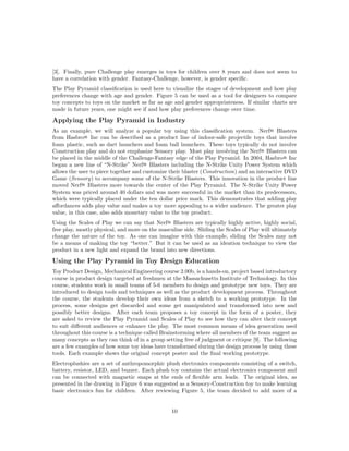 [3]. Finally, pure Challenge play emerges in toys for children over 8 years and does not seem to
have a correlation with gender. Fantasy-Challenge, however, is gender speciﬁc.
The Play Pyramid classiﬁcation is used here to visualize the stages of development and how play
preferences change with age and gender. Figure 5 can be used as a tool for designers to compare
toy concepts to toys on the market as far as age and gender appropriateness. If similar charts are
made in future years, one might see if and how play preferences change over time.

Applying the Play Pyramid in Industry
As an example, we will analyze a popular toy using this classiﬁcation system. Nerf R Blasters
from Hasbro R Inc can be described as a product line of indoor-safe projectile toys that involve
foam plastic, such as dart launchers and foam ball launchers. These toys typically do not involve
Construction play and do not emphasize Sensory play. Most play involving the Nerf R Blasters can
be placed in the middle of the Challenge-Fantasy edge of the Play Pyramid. In 2004, Hasbro R Inc
began a new line of “N-Strike” Nerf R Blasters including the N-Strike Unity Power System which
allows the user to piece together and customize their blaster (Construction) and an interactive DVD
Game (Sensory) to accompany some of the N-Strike Blasters. This innovation in the product line
moved Nerf R Blasters more towards the center of the Play Pyramid. The N-Strike Unity Power
System was priced around 40 dollars and was more successful in the market than its predecessors,
which were typically placed under the ten dollar price mark. This demonstrates that adding play
aﬀordances adds play value and makes a toy more appealing to a wider audience. The greater play
value, in this case, also adds monetary value to the toy product.
Using the Scales of Play we can say that Nerf R Blasters are typically highly active, highly social,
free play, mostly physical, and more on the masculine side. Sliding the Scales of Play will ultimately
change the nature of the toy. As one can imagine with this example, sliding the Scales may not
be a means of making the toy “better.” But it can be used as an ideation technique to view the
product in a new light and expand the brand into new directions.

Using the Play Pyramid in Toy Design Education
Toy Product Design, Mechanical Engineering course 2.00b, is a hands-on, project based introductory
course in product design targeted at freshmen at the Massachusetts Institute of Technology. In this
course, students work in small teams of 5-6 members to design and prototype new toys. They are
introduced to design tools and techniques as well as the product development process. Throughout
the course, the students develop their own ideas from a sketch to a working prototype. In the
process, some designs get discarded and some get manipulated and transformed into new and
possibly better designs. After each team proposes a toy concept in the form of a poster, they
are asked to review the Play Pyramid and Scales of Play to see how they can alter their concept
to suit diﬀerent audiences or enhance the play. The most common means of idea generation used
throughout this course is a technique called Brainstorming where all members of the team suggest as
many concepts as they can think of in a group setting free of judgment or critique [9]. The following
are a few examples of how some toy ideas have transformed during the design process by using these
tools. Each example shows the original concept poster and the ﬁnal working prototype.
Electroplushies are a set of anthropomorphic plush electronics components consisting of a switch,
battery, resistor, LED, and buzzer. Each plush toy contains the actual electronics component and
can be connected with magnetic snaps at the ends of ﬂexible arm leads. The original idea, as
presented in the drawing in Figure 6 was suggested as a Sensory-Construction toy to make learning
basic electronics fun for children. After reviewing Figure 5, the team decided to add more of a

10

 