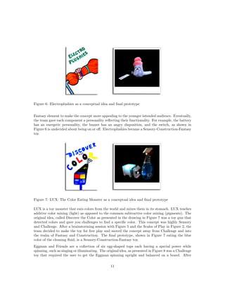Figure 6: Electroplushies as a conceptual idea and ﬁnal prototype
Fantasy element to make the concept more appealing to the younger intended audience. Eventually,
the team gave each component a personality reﬂecting their functionality. For example, the battery
has an energetic personality, the buzzer has an angry disposition, and the switch, as shown in
Figure 6 is undecided about being on or oﬀ. Electroplushies became a Sensory-Construction-Fantasy
toy.

Figure 7: LUX: The Color Eating Monster as a conceptual idea and ﬁnal prototype
LUX is a toy monster that eats colors from the world and mixes them in its stomach. LUX teaches
additive color mixing (light) as opposed to the common subtractive color mixing (pigments). The
original idea, called Discover the Color as presented in the drawing in Figure 7 was a toy gun that
detected colors and gave you challenges to ﬁnd a speciﬁc color. This concept was highly Sensory
and Challenge. After a brainstorming session with Figure 5 and the Scales of Play in Figure 2, the
team decided to make the toy for free play and moved the concept away from Challenge and into
the realm of Fantasy and Construction. The ﬁnal prototype, shown in Figure 7 eating the blue
color of the cleaning ﬂuid, is a Sensory-Construction-Fantasy toy.
Eggman and Friends are a collection of six egg-shaped tops each having a special power while
spinning, such as singing or illuminating. The original idea, as presented in Figure 8 was a Challenge
toy that required the user to get the Eggman spinning upright and balanced on a board. After
11

 