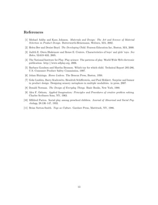 References
[1] Michael Ashby and Kara Johnson. Materials and Design: The Art and Science of Material
Selection in Product Design. Butterworth-Heinemann, Woburn, MA, 2002.
[2] Helen Bee and Denise Boyd. The Developing Child. Pearson Education Inc, Boston, MA, 2000.
[3] Judith E. Owen Blakemore and Renee E. Centers. Characteristics of boys’ and girls’ toys. Sex
Roles, 53:619–633, 2005.
[4] The National Institute for Play. Play science: The patterns of play. World Wide Web electronic
publication: http://www.nifplay.org, 2006.
[5] Barbara Goodson and Martha Bronson. Which toy for which child. Technical Report 285-286,
U.S. Consumer Product Safety Commission, 1997.
[6] Johan Huizinga. Homo Ludens. The Beacon Press, Boston, 1950.
[7] Geke Ludden, Barry Kudrowitz, Hendrick Schiﬀerstein, and Paul Hekkert. Surprise and humor
in product design: Designing sensory metaphors in multiple modalities. in press, 2007.
[8] Donald Norman. The Design of Everyday Things. Basic Books, New York, 1988.
[9] Alex F. Osborn. Applied Imagination: Principles and Procedures of creative problem solving.
Charles Scribners Sons, NY, 1963.
[10] MIldred Parten. Social play among preschool children. Journal of Abnormal and Social Psychology, 28:136–147, 1933.
[11] Brian Sutton-Smith. Toys as Culture. Gardner Press, Mattituck, NY, 1986.

13

 