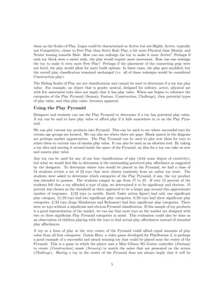 them on the Scales of Play. Legos could be characterized as Active but not Highly Active, typically
not Competitive, closer to Free Play than Strict Rule Play, a bit more Physical than Mental, and
Neuter leaning towards Male. How can one redesign the toy to make it more Active? Perhaps if
each toy block were a meter wide, the play would require more movement. How can one redesign
the toy to make it even more Free Play? Perhaps if the placement of the connecting pegs were
not ﬁxed, the play would allow for more build options. In these cases, the play gets modiﬁed, but
the overall play classiﬁcation remained unchanged (i.e. all of these redesigns would be considered
Construction play).
The Sliding Scales of Play are not classiﬁcations and cannot be used to determine if a toy has play
value. For example, an object that is gender neutral, designed for solitary, active, physical use
with few associated rules does not imply that it has play value. When one begins to reference the
categories of the Play Pyramid (Sensory, Fantasy, Construction, Challenge), then potential types
of play value, and thus play value, becomes apparent.

Using the Play Pyramid
Designers and students can use the Play Pyramid to determine if a toy has potential play value.
A toy can be said to have play value or aﬀord play if it falls somewhere in or on the Play Pyramid.
We can plot current toy products into Pyramid. This can be used to see where successful toys for
certain age groups are located. We can also see where there are gaps. Blank spaces in the diagram
are perhaps market opportunities. The Play Pyramid can be used to plot new ideas for toys to
relate them to current toys of similar play value. It can also be used as an ideation tool. By taking
a toy idea and moving it around inside the space of the Pyramid, an idea for a toy can take on new
and unseen play value.
Any toy can be used for any of our four classiﬁcations of play (with some degree of creativity),
but what we would ﬁrst like to determine is the outstanding perceived play aﬀordance as suggested
by the designers. To determine where toys would be placed in the Pyramid, we had a class of
54 students review a set of 23 toys that were chosen randomly from an online toy store. The
students were asked to determine which categories of the Play Pyramid, if any, the toy product
was intended to possess. The students ranged in age from 17 to 25. If over 15 percent of the
students felt that a toy aﬀorded a type of play, we determined it to be signiﬁcant and obvious. 15
percent was chosen as the threshold as there appeared to be a larger gap around this approximate
number of responses. 2/23 toys (a mobile, Darth Vader action ﬁgure) had only one signiﬁcant
play category, 11/23 toys had two signiﬁcant play categories, 8/23 toys had three signiﬁcant play
categories, 2/23 toys (Lego Mindstorm and Robosaur) had four signiﬁcant play categories. There
were no toys without a signiﬁcant and obvious Pyramid classiﬁcation. If this sample of toy products
is a good representation of the market, we can say that most toys on the market are designed with
two or three signiﬁcant Play Pyramid categories in mind. This evaluation could also be done as
an observation of children playing with the toys to ﬁnd actual play aﬀordances instead of intended
play aﬀordances.
A toy or a form of play at the very center of the Pyramid could aﬀord equal amounts of play
value from all four categories. Guitar Hero, a video game developed for PlayStation 2, is perhaps
a good example of a successful and award winning toy that could be placed near the center of the
Pyramid. This is a game in which the player uses a Mini Gibson SG Guitar controller (Fantasy)
to create (Construction) music (Sensory) to match the notes that are presented on the screen
(Challenge). Having a toy in the center of the Pyramid does not always imply that it will be
5

 