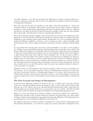 successful. However, a toy that has perceived play aﬀordances in all four categories allows for a
variety of audiences to ﬁnd play value in the toy. It might also be possible to narrow the audience
by adding play aﬀordances.
Most play and toys for play lie somewhere on the edges of the Play Pyramid (i.e. involve two
categories of play). A toy product that is used in only the pure form of a play category is relatively
uncommon. A toy product that is signiﬁcantly used in four categories of play is also rare. Figure 3
describes the six edges of the Play Pyramid and presents examples of play and toys that typically
fall on these edges. The placement is based on intended play aﬀordance.
There are several types of play, typically ones not involving toys, that are a bit ambiguous in their
placement in the Play Pyramid. Flirting and teasing, for example, might be considered FantasyChallenge as one is playing a game with emotions. Exploration, if it is to be considered play [11],
might be Challenge in addition to Sensory, as one is testing new limits. Jokes and riddles could
be Challenge as they involve making non-obvious connections between seemingly unrelated things
[7].
If a toy product does not have play value then it seems reasonable to say that it is not actually a
toy. Designer toys are collectibles produced in limited editions and are typically vinyl or plush. The
target audience for designer toys is typically adults and older teens. These items can be thought of
as works of art that resemble action ﬁgures, but are not intended for Fantasy play. If one happens
to play pretend with them, they could be viewed as Fantasy toys. If one is trying to collect a
complete set, then the designer toys could be viewed as a Construction or Challenge toy. However,
designer toys are used mostly as a means of self-expression and a means of creating an image for
oneself, similar to a piece of jewelry or a painting. This begs the question: is a work of art also a
toy? Huizinga would say that the product of the plastic arts does not have inherent play value and
thus it would not be a toy [6]. We would say that if an object has a playful aesthetic or facade, it
is not necessarily a toy product.
Oppositely, there are several products that could be playful in nature, but are not intended to be
toy products. A car, for example, may have Sensory or Challenge play elements and a table saw
may have Construction, Sensory or Challenge play elements. A car and a table saw would not be
considered toy products, but some users may refer to them as “toys if they happen to discover and
embrace the play value in them. This would be a form of what we mentioned earlier as transformed
toys.

The Play Pyramid and Stages of Development
A perceived play aﬀordance depends on the age of the user. A child at age 2 may play with the
same toy in a completely diﬀerent manner when they are age 3; at age 4, they may not want to play
with that toy at all. Twenty years later, that individual may ﬁnd new play value in that same toy.
Understanding age and gender diﬀerences is an important tool in toy design. The Play Pyramid
can be used to better visualize the stages of development for designing age-appropriate toys.
Based on reviews and ratings from websites including: Amazon.com, Hasbro.com, Mattel.com,
ToysRus.com, and About.com, we chose popular toy products and plotted them on a chart, shown
in Figure 4, based on the manufacturer age suggestion and gender aﬃliation. The gender placement
was inﬂuenced by research ﬁndings in Blakemore and Centers [3].
We assigned a play type to each toy in Figure 4 designated by a colored circle corresponding to the
Play Pyramid classiﬁcation. A toy that has a play type between categories is designated with a

7

 