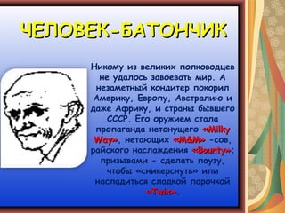 ЧЕЛОВЕК-БАТОНЧИК
     Никому из великих полководцев
       не удалось завоевать мир. А
      незаметный кондитер покорил
      Америку, Европу, Австралию и
     даже Африку, и страны бывшего
         СССР. Его оружием стала
      пропаганда нетонущего «Milky
      Way», нетающих «М&М» -сов,
     райского наслаждения «Bounty»;
       призывами - сделать паузу,
        чтобы «сникерснуть» или
      насладиться сладкой парочкой
                 «Twix».
 