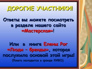ДОРОГИЕ УЧАСТНИКИ!
Ответы вы можете посмотреть
   в разделе нашего сайта
        «Мастерская»!

   Или в книге Елены Рог
  «Люди – бренды», которая
послужила основой этой игры!
   (Книга находится в фонде КИБО)
 