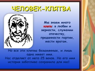 ЧЕЛОВЕК-КЛЯТВА

                      Мы знаем много
                      клятв: в любви и
                      клятв
                    верности, служении
                         отечеству,
                    преданности партии,
                       мести врагам.

 Но все эти клятвы безымянные, и лишь
            одна имеет имя.
Нас отделяет от него 25 веков. Но его имя
 история заботливо сохранила для нас!
 