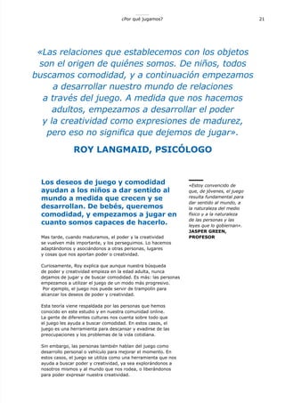 21¿Por qué jugamos?
Los deseos de juego y comodidad
ayudan a los niños a dar sentido al
mundo a medida que crecen y se
desarrollan. De bebés, queremos
comodidad, y empezamos a jugar en
cuanto somos capaces de hacerlo.
Mas tarde, cuando maduramos, el poder y la creatividad
se vuelven más importante, y los perseguimos. Lo hacemos
adaptándonos y asociándonos a otras personas, lugares
y cosas que nos aportan poder o creatividad.
Curiosamente, Roy explica que aunque nuestra búsqueda
de poder y creatividad empieza en la edad adulta, nunca
dejamos de jugar y de buscar comodidad. Es más: las personas
empezamos a utilizar el juego de un modo más progresivo.
Por ejemplo, el juego nos puede servir de trampolín para
alcanzar los deseos de poder y creatividad.
Esta teoría viene respaldada por las personas que hemos
conocido en este estudio y en nuestra comunidad online.
La gente de diferentes culturas nos cuenta sobre todo que
el juego les ayuda a buscar comodidad. En estos casos, el
juego es una herramienta para descansar y evadirse de las
preocupaciones y los problemas de la vida cotidiana.
Sin embargo, las personas también hablan del juego como
desarrollo personal o vehículo para mejorar el momento. En
estos casos, el juego se utiliza como una herramienta que nos
ayuda a buscar poder y creatividad, ya sea explorándonos a
nosotros mismos y al mundo que nos rodea, o liberándonos
para poder expresar nuestra creatividad.
«Las relaciones que establecemos con los objetos
son el origen de quiénes somos. De niños, todos
buscamos comodidad, y a continuación empezamos
a desarrollar nuestro mundo de relaciones
a través del juego. A medida que nos hacemos
adultos, empezamos a desarrollar el poder
y la creatividad como expresiones de madurez,
pero eso no significa que dejemos de jugar».
ROY LANGMAID, PSICÓLOGO
«Estoy convencido de
que, de jóvenes, el juego
resulta fundamental para
dar sentido al mundo, a
la naturaleza del medio
físico y a la naturaleza
de las personas y las
leyes que lo gobiernan».
JASPER GREEN,
PROFESOR
 