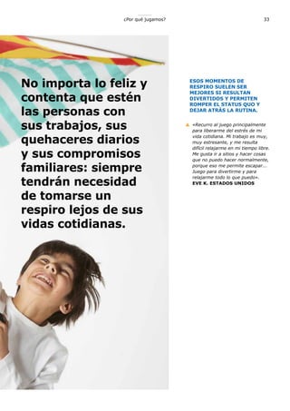 No importa lo feliz y
contenta que estén
las personas con
sus trabajos, sus
quehaceres diarios
y sus compromisos
familiares: siempre
tendrán necesidad
de tomarse un
respiro lejos de sus
vidas cotidianas.
33¿Por qué jugamos?
ESOS MOMENTOS DE
RESPIRO SUELEN SER
MEJORES SI RESULTAN
DIVERTIDOS Y PERMITEN
ROMPER EL STATUS QUO Y
DEJAR ATRÁS LA RUTINA.
«Recurro al juego principalmente
para liberarme del estrés de mi
vida cotidiana. Mi trabajo es muy,
muy estresante, y me resulta
difícil relajarme en mi tiempo libre.
Me gusta ir a sitios y hacer cosas
que no puedo hacer normalmente,
porque eso me permite escapar...
Juego para divertirme y para
relajarme todo lo que puedo».
EVE K. ESTADOS UNIDOS
 