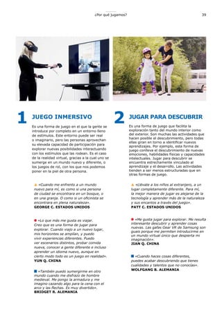 ¿Por qué jugamos? 39
JUEGO INMERSIVO
Es una forma de juego en el que la gente se
introduce por completo en un entorno lleno
de estímulos. Este entorno puede ser real
o imaginario, pero las personas aprovechan
su elevada capacidad de participación para
explorar nuevas posibilidades interactuando
con los estímulos que las rodean. Es el caso
de la realidad virtual, gracias a la cual uno se
sumerge en un mundo nuevo y diferente, o
los juegos de rol, con los que nos podemos
poner en la piel de otra persona.
«Cuando me enfrento a un mundo
nuevo para mí, es como si una persona
de ciudad se encontrara en un bosque, o
en una granja. O como si un oficinista se
encontrara en plena naturaleza».
GEORGE C. ESTADOS UNIDOS
«Lo que más me gusta es viajar.
Creo que es una forma de jugar para
explorar. Cuando viajo a un nuevo lugar,
mis horizontes se amplían, y puedo
vivir experiencias diferentes. Puedo
ver escenarios distintos, probar comida
nueva, conocer a gente diferente e incluso
aprender un idioma nuevo, aunque en
cierto modo todo es un juego en realidad».
YUN Q. CHINA
«También puedo sumergirme en otro
mundo cuando me disfrazo de hombre
medieval. Me pongo la armadura y me
imagino cazando algo para la cena con el
arco y las flechas. Es muy divertido».
BRIDGET R. ALEMANIA
JUGAR PARA DESCUBRIR
Es una forma de juego que facilita la
exploración tanto del mundo interior como
del exterior. Son muchas las actividades que
hacen posible el descubrimiento, pero todas
ellas giran en torno a identificar nuevos
aprendizajes. Por ejemplo, esta forma de
juego conlleva el descubrimiento de nuevas
emociones, habilidades físicas y capacidades
intelectuales. Jugar para descubrir se
encuentra estrechamente vinculado al
aprendizaje y el desarrollo. Las actividades
tienden a ser menos estructuradas que en
otras formas de juego.
«Llévate a los niños al extranjero, a un
lugar completamente diferente. Para mí,
la mejor manera de jugar es alejarse de la
tecnología y aprender más de la naturaleza
y sus encantos a través del juego».
PATT C. ESTADOS UNIDOS
«Me gusta jugar para explorar. Me resulta
interesante descubrir y aprender cosas
nuevas. Las gafas Gear VR de Samsung son
guais porque me permiten introducirme en
un mundo virtual único que despierta mi
imaginación».
JIAN Q. CHINA
«Cuando haces cosas diferentes,
puedes acabar descubriendo que tienes
cualidades y talentos que no conocías».
WOLFGANG B. ALEMANIA
1 2
 