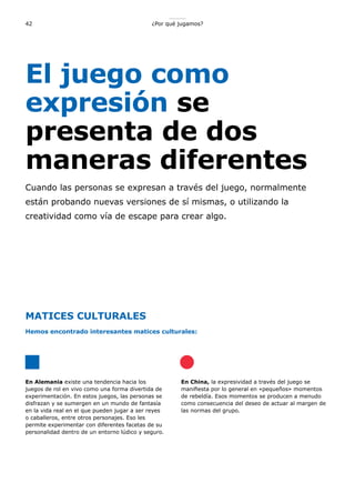 ¿Por qué jugamos?42
El juego como
expresión se
presenta de dos
maneras diferentes
Cuando las personas se expresan a través del juego, normalmente
están probando nuevas versiones de sí mismas, o utilizando la
creatividad como vía de escape para crear algo.
En Alemania existe una tendencia hacia los
juegos de rol en vivo como una forma divertida de
experimentación. En estos juegos, las personas se
disfrazan y se sumergen en un mundo de fantasía
en la vida real en el que pueden jugar a ser reyes
o caballeros, entre otros personajes. Eso les
permite experimentar con diferentes facetas de su
personalidad dentro de un entorno lúdico y seguro.
En China, la expresividad a través del juego se
manifiesta por lo general en «pequeños» momentos
de rebeldía. Esos momentos se producen a menudo
como consecuencia del deseo de actuar al margen de
las normas del grupo.
MATICES CULTURALES
Hemos encontrado interesantes matices culturales:
 