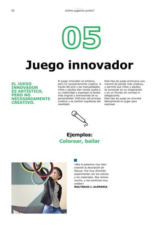 52 ¿Cómo jugamos juntos?
EL JUEGO
INNOVADOR
ES ARTÍSTICO,
PERO NO
NECESARIAMENTE
CREATIVO.
El juego innovador es artístico,
pero no necesariamente creativo. A
través del arte y las manualidades,
niños y adultos dan rienda suelta a
su creatividad y expresan la faceta
más original y extrovertida de su
personalidad. Disfrutan del proceso
creativo y se sienten orgullosos del
resultado.
Este tipo de juego promueve una
manera de pensar más creativa,
y permite que niños y adultos
se sumerjan en su imaginación
y en un mundo sin normas ni
obligaciones.
Este tipo de juego se concreta
básicamente en jugar para
expresar.
Ejemplos:
Colorear, bailar
«Nos lo pasamos muy bien
creando la decoración de
Pascua. Fue muy divertido
experimentar con los colores
y los materiales. Nos reímos
mucho, y nos sentimos muy
unidos».
WALTRAUD J. ALEMANIA
Juego innovador
 