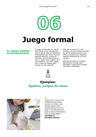53¿Cómo jugamos juntos?
EL JUEGO FORMAL
ES ESTRATÉGICO.
El juego formal suele ser menos
espontáneo y más estructurado
que los demás tipos de interacción
niños/adultos que hemos descrito.
Requiere atención, aunque es
divertido y permite que todos se
den un respiro para evadirse de la
vida cotidiana. Los niños juegan
con o contra los adultos para
resolver un reto concreto.
Este tipo de juego une a las
familias, y es una manera divertida
de que los adultos ayuden a los
niños a concentrarse, relajarse y
resolver problemas de un modo
creativo.
Este tipo de juego se concreta
básicamente en jugar para
descansar y jugar para conseguir
una mayor comodidad.
Ejemplos:
Ajedrez, juegos de mesa
«Jugar con mi hijo es muy
gratificante para ambos
cuando nos reímos y nos
entusiasmamos como
cuando jugamos a la torre
jenga y nos esforzamos en
ganar aunque al final toda la
torre se venga abajo».
VICTORIA H.
ESTADOS UNIDOS
Juego formal
 