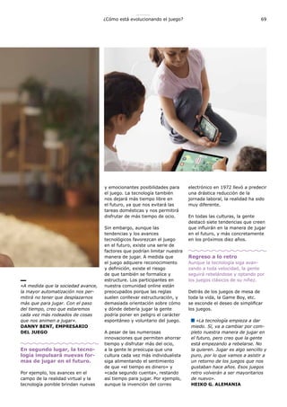 69¿Cómo está evolucionando el juego?
«A medida que la sociedad avance,
la mayor automatización nos per-
mitirá no tener que desplazarnos
más que para jugar. Con el paso
del tiempo, creo que estaremos
cada vez más rodeados de cosas
que nos animen a jugar».
DANNY BENT, EMPRESARIO
DEL JUEGO
En segundo lugar, la tecno-
logía impulsará nuevas for-
mas de jugar en el futuro.
Por ejemplo, los avances en el
campo de la realidad virtual y la
tecnología ponible brindan nuevas
y emocionantes posibilidades para
el juego. La tecnología también
nos dejará más tiempo libre en
el futuro, ya que nos evitará las
tareas domésticas y nos permitirá
disfrutar de más tiempo de ocio.
Sin embargo, aunque las
tendencias y los avances
tecnológicos favorezcan el juego
en el futuro, existe una serie de
factores que podrían limitar nuestra
manera de jugar. A medida que
el juego adquiere reconocimiento
y definición, existe el riesgo
de que también se formalice y
estructure. Los participantes en
nuestra comunidad online están
preocupados porque las reglas
suelen conllevar estructuración, y
demasiada orientación sobre cómo
y dónde debería jugar la gente
podría poner en peligro el carácter
espontáneo y voluntario del juego.
A pesar de las numerosas
innovaciones que permiten ahorrar
tiempo y disfrutar más del ocio,
a la gente le preocupa que una
cultura cada vez más individualista
siga alimentando el sentimiento
de que «el tiempo es dinero» y
«cada segundo cuenta», restando
así tiempo para jugar. Por ejemplo,
aunque la invención del correo
electrónico en 1972 llevó a predecir
una drástica reducción de la
jornada laboral, la realidad ha sido
muy diferente.
En todas las culturas, la gente
destacó siete tendencias que creen
que influirán en la manera de jugar
en el futuro, y más concretamente
en los próximos diez años.
Regreso a lo retro
Aunque la tecnología siga avan-
zando a toda velocidad, la gente
seguirá rebelándose y optando por
los juegos clásicos de su niñez.
Detrás de los juegos de mesa de
toda la vida, la Game Boy, etc.
se esconde el deseo de simplificar
los juegos.
«La tecnología empieza a dar
miedo. Sí, va a cambiar por com-
pleto nuestra manera de jugar en
el futuro, pero creo que la gente
está empezando a rebelarse. No
la quieren. Jugar es algo sencillo y
puro, por lo que vamos a asistir a
un retorno de los juegos que nos
gustaban hace años. Esos juegos
retro volverán a ser mayoritarios
de nuevo».
HEIKO G. ALEMANIA
 