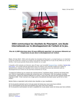 IKEA France                                                                                            Plaisir, 25 mai 2010




         IKEA communique les résultats du Playreport, une étude
         internationale sur le développement de l’enfant et le jeu.

 Plus de 11,000 interviews dans 25 pays différents apportent de nouveaux éléments sur
                 l’importance du jeu dans le développement de l’enfant.




Plaisir, 25 mai 2010 - IKEA vient de publier les résultats de Playreport, un projet basé sur un important
travail de recherche, conduit sur la base d’une étude internationale sur le jeu et ses effets sur la vie de
famille. C’est la plus grande étude jamais réalisée sur ce sujet.

L’enquête a été conduite via Internet, dans 25 pays par la société Research Now, Londres. Family Kids
and Youth, une société d’étude spécialisée dans les enfants s’est associée à IKEA pour établir le
questionnaire, analyser les résultats et les mettre en perspectives avec des éléments clefs du
développement de l’enfant et des données existantes sur le jeu.

"L'image de l’enfance qui en ressort est vraiment bonne," dit Barbie Clarke, directrice de Family Kids
and Youth et responsable principale des recherches pour le Playreport. Elle cite quelques résultats
surprenants, comme les enfants préférant à 9 contre 1 jouer avec des amis et leurs parents plutôt que
regarder la télé. "C'est vraiment une image saine et les parents devraient savoir qu'ils font un bon
travail."

Barbie Clarke a cependant noté certains des résultats un peu inquiétants :

45 % de parents estiment qu'ils n'ont pas assez de temps pour jouer avec leurs enfants
26 % reconnaissent qu'ils sont trop stressés pour jouer avec leurs enfants
46 % de parents reconnaissent se sentir coupables de ne pas passer assez de temps avec leurs enfants




Isabelle	
  Crémoux-­‐Mirgalet	
  	
         Ligne	
  Directe	
  :	
  01	
  30	
  81	
  14	
  06	
  
Relations	
  Extérieures	
                   E	
  mail	
  :	
  fr.pr@ikea.com	
  	
  
IKEA	
  France	
  –	
  www.ikea.fr	
         	
      	
                                                     	
  
 