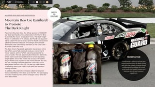 THE NEW WORLD 
OF SPONSORSHIP 
A S R M O 
MOUNTAIN DEW SEEK FANS PARTICIPATION 
Mountain Dew Use Earnhardt 
to Promote 
The Dark Knight 
Pepsi Co’s Mountain Dew, the official sponsor of NASCAR 
star Dale Earnhardt Junior, collaborated with Warner Bros 
to promote the much- anticipated movie, The Dark Knight 
Rises. In celebration of its release, Earnhardt was supplied 
with a custom fire suit to race in and his No 88 car received 
a Batman-themed makeover. The design of the real life 
‘Batmobile’ was voted for by members of the ‘Dew Crew’ - 
an online, brand-led club. 
The Dew Crew’s Facebook application became an online 
hub where users had access to exclusive content and 
movie teasers, some of which was only accessible by 
product code. The hub also included interactive elements, 
where users could earn points and win prizes by doing 
simple tasks. One of the prizes was a copy of The Dark 
Knight Rises script, signed by the movie director. Not only 
did this campaign resonate well with comic fans, but it 
also gained traction in the 18 - 24 year old male market 
by allowing them to be a part of the NASCAR decision-making 
process. 
In addition, Mountain Dew released a Batman inspired 
flavour, Dark Berry in the lead up to the film. The packaging 
included the Bat symbol, which changed colour when the 
drink was chilled. 
PERSPECTIVE 
Gamification is not new, we have been 
testing ourselves since the dawn of time 
with real time rewards. Leverage brand 
collaborations by utilising the crowd, 
social media and tangible outputs and 
what you have is total consumer 
engagement. 
WATCH 
ON 
YOUTUBE 
 
