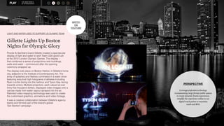 THE NEW WORLD 
OF SPONSORSHIP 
LIGHT AND WATER USED TO SUPPORT US OLYMPIC TEAM 
Gillette Lights Up Boston 
Nights for Olympic Glory 
Procter & Gamble’s brand Gillette created a spectacular 
display of light and water to wish Team USA good luck 
at the 2012 London Olympic Games. The display – 
that combined a series of projections onto buildings, 
walls and water – commenced after the opening 
ceremony wrapped up. 
The display took place on Boston Harbor, in Gillette’s home 
city, adjacent to the Institute of Contemporary Art. The 
array of splashes and flashes culminated in a water show 
featuring sixty-foot high holograms of athletes including 
Ryan Lochte diving into the harbour and Tyson Gay racing 
towards victory. Multiple projectors, each valued at over 
thirty-five thousand dollars, displayed video images onto a 
canvas made from water vapour sprayed into the air. 
Patented video mapping technology was used to create 
the customised graphics, animations and video footage. 
It was a creative collaboration between Gillette’s agency 
teams and formed part of the brand’s global 
‘Get Started’ campaign. 
WATER 
AID 
DOTORG 
S R 
M O 
PERSPECTIVE 
Leverageprojection technology 
inunassuming, large format public spaces 
to create dynamic brand experiences. 
Amplify the experience online to use 
digital touch points to maximise 
reach and ROI. 
A WATCH 
ON 
YOUTUBE 
 