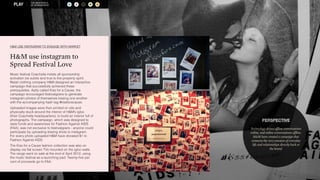 A S R M O 
THE NEW WORLD 
OF SPONSORSHIP PERSPECTIVE 
Technology drives offline conversations 
online, and online conversations offline. 
HM have created a campaign that 
connects the very emotion of everyday 
life and relationships directly back to 
the brand. 
HM USE INSTAGRAM TO ENGAGE WITH MARKET 
HM use instagram to 
Spread Festival Love 
Music festival Coachella insists all sponsorship 
activation be subtle and true to the property spirit. 
Retail clothing company HM designed an interactive 
campaign that successfully achieved these 
prerequisites. Aptly called Kiss for a Cause, the 
campaign encouraged festivalgoers to generate 
instagram photos of themselves kissing one another 
with the accompanying hash tag #kissforacause. 
Uploaded images were then printed on site and 
physically stuck around the interior of HM’s igloo 
(their Coachella headquarters), to build an interior full of 
photographs. The campaign, which was designed to 
raise funds and awareness for Fashion Against AIDS 
(FAA), was not exclusive to festivalgoers - anyone could 
participate by uploading kissing shots to instagram. 
For every photo uploaded HM have donated $1 to 
Fashion Against AIDS. 
The Kiss for a Cause fashion collection was also on 
display via flat screen TVs mounted on the igloo walls. 
The range went on sale at the end of April 2012, using 
the music festival as a launching pad. Twenty-five per 
cent of proceeds go to FAA. 
 