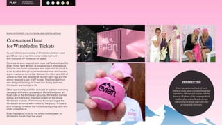 THE NEW WORLD 
OF SPONSORSHIP A 
A S R M O 
EVIAN INTEGRATE THE PHYSICAL AND DIGITAL WORLD 
Consumers Hunt 
forWimbledon Tickets 
As part of their sponsorship of Wimbledon, bottled water 
giant Evian ran a real-time social media ball hunt 
with exclusive VIP tickets up for grabs. 
Contestants were supplied with clues via Facebook and the 
Evian Twitter feed @evian_uk on a ball boy’s whereabouts. 
Once he was found consumers were instructed to check in 
at the location through social media and were also handed 
a pink numbered tennis ball. Between the 22nd and 25th of 
June a number was selected at random each day and the 
winner received a pair of VIP tickets. The Evian Ball Hunt 
was designed to bring the Evian Live Young Spirit and 
Wimbledon partnership to life. 
Other sponsorship activities included an outdoor marketing 
campaign with brand ambassador Maria Sharapova, an 
Evian cafe at the Wimbledon grounds, Wimbledon themed 
bottles and interactive, branded content on the official 
Wimbledon website. Furthermore, those queuing at the 
Wimbledon entrance were invited to ‘live young’ in Evian’s 
pink shipping container that housed a ping pong table and 
photo competitions. 
Evian has signed on to be the official bottled water for 
Wimbledon for a further five years. 
PERSPECTIVE 
Evian has used a multitude of touch 
points to create an all encompassing brand 
experience, where people engage with the 
brand at all phases of the campaign. Each 
medium plays a specific and relevant 
role turning the whole experience into 
an integrated adventure. 
 
