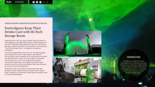 THE NEW WORLD 
OF SPONSORSHIP A S R M O 
HEINEKEN IMPLEMENT FINGERPRINT RECOGNITION TECHNOLOGY 
Festivalgoers Keep Their 
Drinks Cool with Hi-Tech 
Storage Room 
Keeping drinks cool at a music festival has long been an 
issue plaguing multi-day festival goers. Official sponsor of 
the 2012 Coachella Valley Music and Arts Annual Festival, 
Heineken, offered a solution to this problem by introducing 
The Cold Storage Room, a fingerprint recognition 
refrigerator. 
The Cold Storage Room was set up at the opening gate 
of the festival to ensure it was visible to all entrants. 
The activation was accessible to all camping ticket holders 
and allowed them to store up to two cases of Heineken 
canned beer at no cost. The onsite team scanned 
consumers fingerprints, then tagged and stored each 
person’s brew at a chilled one degree. Beer was retrieved 
by simply re-scanning fingertips. 
Participants who purchased a twelve pack were also 
entitled to a $25 rebate off the purchase of their festival 
ticket. Heineken successfully created genuine added value 
for Coachella attendees. 
PERSPECTIVE 
Simplifying seemingly out of reach 
technologies into a youth based experience 
brings the idea of the future to life. Further, 
it solves a market problem in the process. 
Technology has the answer to everything, 
we just need to open our minds to 
identify the right solution. 
A 
 