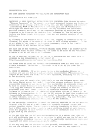 REALNETWORKS, INC.
END USER LICENSE AGREEMENT FOR REALPLAYER AND REALPLAYER PLUS
REDISTRIBUTION NOT PERMITTED
IMPORTANT -- READ CAREFULLY BEFORE USING THIS SOFTWARE: This License Agreement
("License Agreement" or "Agreement") is a legal agreement between you (either an
individual or an entity) and RealNetworks, Inc. and its suppliers and licensors
(collectively "RN" or "RealNetworks") governing your use of RealNetworks’
RealPlayer and RealPlayer Plus software (and any successor and replacement
products thereto) which may include components provided by suppliers and
licensors to RN (together defined herein as "Software"). The Software may
include any Beta, trial, pre-release, free, pay and premium versions of the
Software.
By clicking on the "Accept" button, installing, copying or otherwise using the
Software, you agree to be bound by the terms of this License Agreement. IF YOU
DO NOT AGREE TO THE TERMS OF THIS LICENSE AGREEMENT, CLICK ON THE "CANCEL"
BUTTON AND/OR DO NOT INSTALL THE SOFTWARE.
FOR YOUR USE OF THE FUNCTIONALITY WHICH ENABLES MUSIC TRACK / CD IDENTIFICATION
AND OBTAINS MUSIC RELATED INFORMATION, YOU AGREE TO BE BOUND BY THE "GRACENOTE
LICENSE" FOUND AT THE END OF THIS AGREEMENT.
RN USE OF PERSONAL INFORMATION YOU PROVIDE TO REALNETWORKS AND USAGE DATA IS
GOVERNED BY THE REALNETWORKS PRIVACY POLICY AT
http://www.realnetworks.com/company/privacy/index.html
YOU AGREE THAT BY USING THE SOFTWARE YOU ACKNOWLEDGE THAT YOU HAVE READ THIS
LICENSE AGREEMENT, UNDERSTAND IT, AND AGREE TO BE BOUND BY ITS TERMS AND
CONDITIONS.
1. GRANT OF LICENSE. RN hereby grants to you a non-exclusive license to
download and use the Software and any related documentation ("Documentation")
subject to the terms and conditions of this Agreement, including but not limited
to the following terms:
a) You may not: (i) permit other individuals to use the Software except under
the terms listed above; (ii) modify, translate, reverse engineer, decompile,
disassemble (except to the extent that this restriction is expressly prohibited
by law) or create derivative works based upon the Software or Documentation;
(iii) copy the Software or Documentation (except for back-up or archival
purposes); (iv) rent, lease, transfer, or otherwise transfer rights to the
Software or Documentation; (v) remove any proprietary notices or labels on the
Software or Documentation; or (vi) use the MP3 encoder in real time broadcasting
(terrestrial, satellite, cable or other media) or broadcasting via the internet
or other networks, such as, but not limited to, intranets. Any such forbidden
use shall immediately terminate your license to the Software.
b) The recording, conversion, playback and download features of the Software are
intended only for use with public domain or properly licensed content and
content creation tools. You may require a patent, copyright, or other license
from a third party to create, convert, copy, download, record or save content
files for playback by this Software or to serve or distribute such files to be
played back by the Software.
c) You may only use the Software and Documentation in a manner that complies
with all applicable laws in the jurisdictions in which you use the Software and
Documentation, including, but not limited to, applicable restrictions concerning
copyright and other intellectual property rights.
d) You may only use the Software for your private, non-commercial use. You may
not use the Software in any way to provide, or as part of, any commercial
 