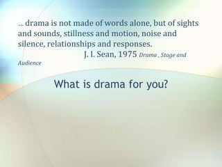 … drama is not made of words alone, but of sights
and sounds, stillness and motion, noise and
silence, relationships and responses.
J. I. Sean, 1975 Drama , Stage and
Audience
What is drama for you?
 