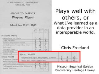 Plays well with others, or What I’ve learned as a data provider in an interoperable world. Chris Freeland Missouri Botanical Garden Biodiversity Heritage Library 
