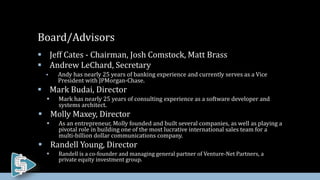  Jeff Cates - Chairman, Josh Comstock, Matt Brass
 Andrew LeChard, Secretary
 Andy has nearly 25 years of banking experience and currently serves as a Vice
President with JPMorgan-Chase.
 Mark Budai, Director
 Mark has nearly 25 years of consulting experience as a software developer and
systems architect.
 Molly Maxey, Director
 As an entrepreneur, Molly founded and built several companies, as well as playing a
pivotal role in building one of the most lucrative international sales team for a
multi-billion dollar communications company.
 Randell Young, Director
 Randell is a co-founder and managing general partner of Venture-Net Partners, a
private equity investment group.
Board/Advisors
 