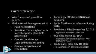  Pursuing MOU’s from 3 National
Retailers
 Ignite Northwest Accelerator Spring
2016.
 Provisional Filed September 5, 2012
 Application Number 61/697,249
 PCT Filed March 13, 2014
 International Publication Number – WO
2014/039576 A2
 Trademarks Filed July 18, 2012
 Serial 85680137, 85680105, 85680169
Current Traction
 Wire frames and game flow
design.
 Market tested demo games with:
 Push Notifications
 Real-time coupon upload with
interchangeable place hold
advertising
 Coupon cloud storage
 Logo-embedded QR coding
 Coupon integration and
redemption
 