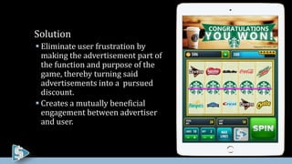  Eliminate user frustration by
making the advertisement part of
the function and purpose of the
game, thereby turning said
advertisements into a pursued
discount.
 Creates a mutually beneficial
engagement between advertiser
and user.
Solution
 