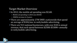  In 2012, the mobile ad spending was $2.6B.
 Mobile ad spending in 2016 was $101B.
 3900% increase in 4 years.
 There are approximately 27M SMB’s nationwide that spend
an average of $184/mo. in web/mobile advertising.
 There are 913 national businesses, with over $1B in annual
revenue, that each spend between $250K-$330M+ annually
in web/mobile advertising.
Target Market Overview
 