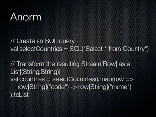 Anorm

// Create an SQL query
val selectCountries = SQL("Select * from Country")

// Transform the resulting Stream[Row] as a
List[(String,String)]
val countries = selectCountries().map(row =>
    row[String]("code") -> row[String]("name")
).toList
 