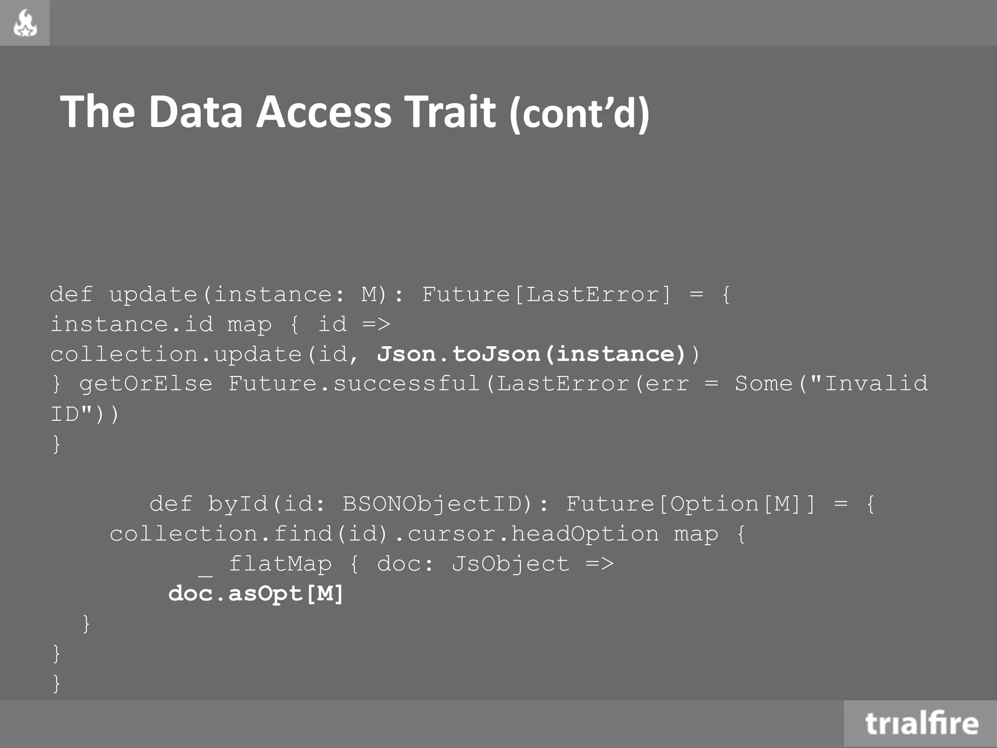 The Data Access Trait (cont’d)
def update(instance: M): Future[LastError] = {
instance.id map { id =>
collection.update(id, Json.toJson(instance))
} getOrElse Future.successful(LastError(err = Some("Invalid
ID"))
}
def byId(id: BSONObjectID): Future[Option[M]] = {
collection.find(id).cursor.headOption map {
_ flatMap { doc: JsObject =>
doc.asOpt[M]
}
}
}
 