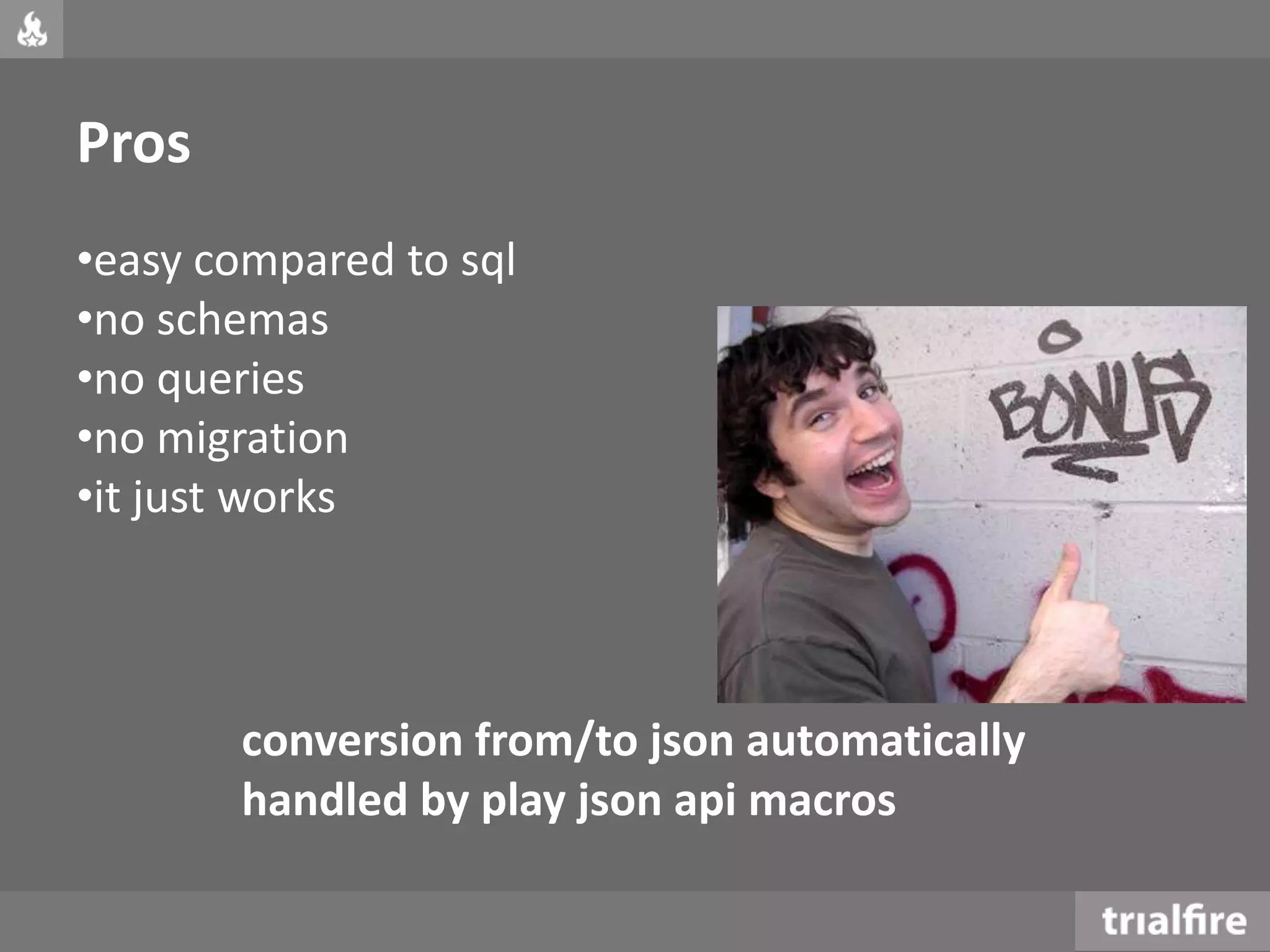 Pros
•easy compared to sql
•no schemas
•no queries
•no migration
•it just works
conversion from/to json automatically
handled by play json api macros
 