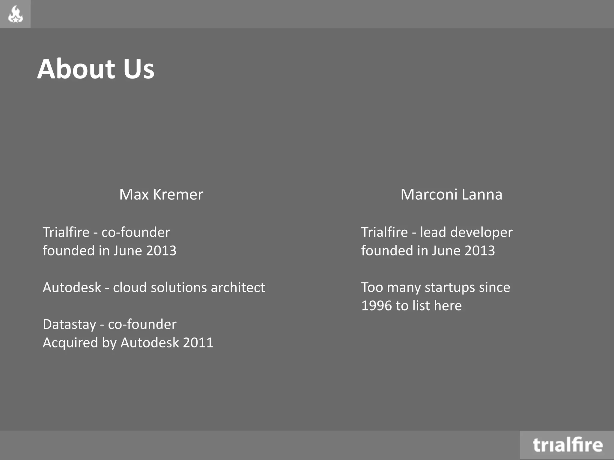 About Us
Max Kremer
Trialfire - co-founder
founded in June 2013
Autodesk - cloud solutions architect
Datastay - co-founder
Acquired by Autodesk 2011
Marconi Lanna
Trialfire - lead developer
founded in June 2013
Too many startups since
1996 to list here
 