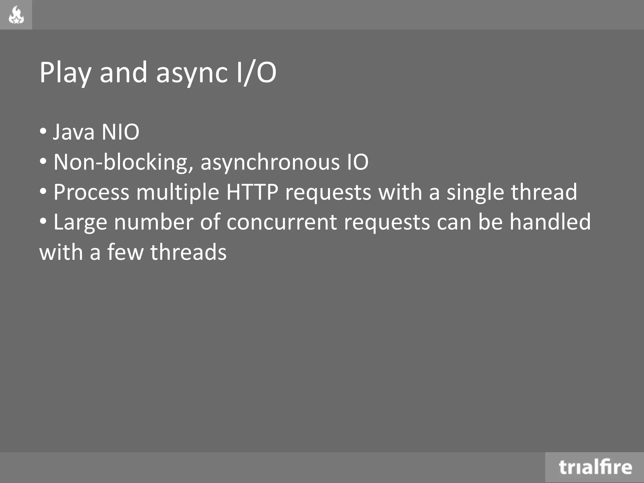 Play and async I/O
• Java NIO
• Non-blocking, asynchronous IO
• Process multiple HTTP requests with a single thread
• Large number of concurrent requests can be handled
with a few threads
 