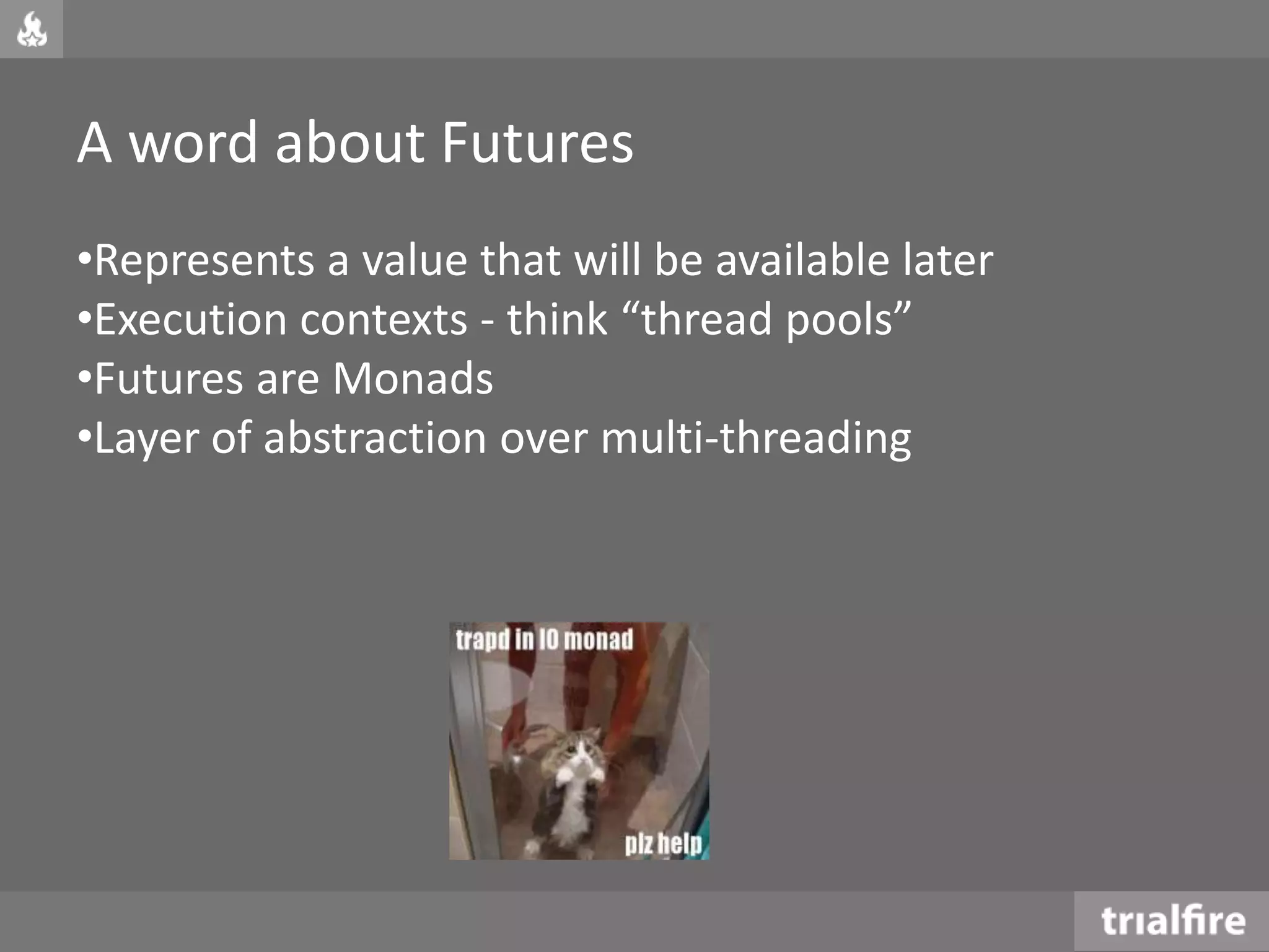 A word about Futures
•Represents a value that will be available later
•Execution contexts - think “thread pools”
•Futures are Monads
•Layer of abstraction over multi-threading
 