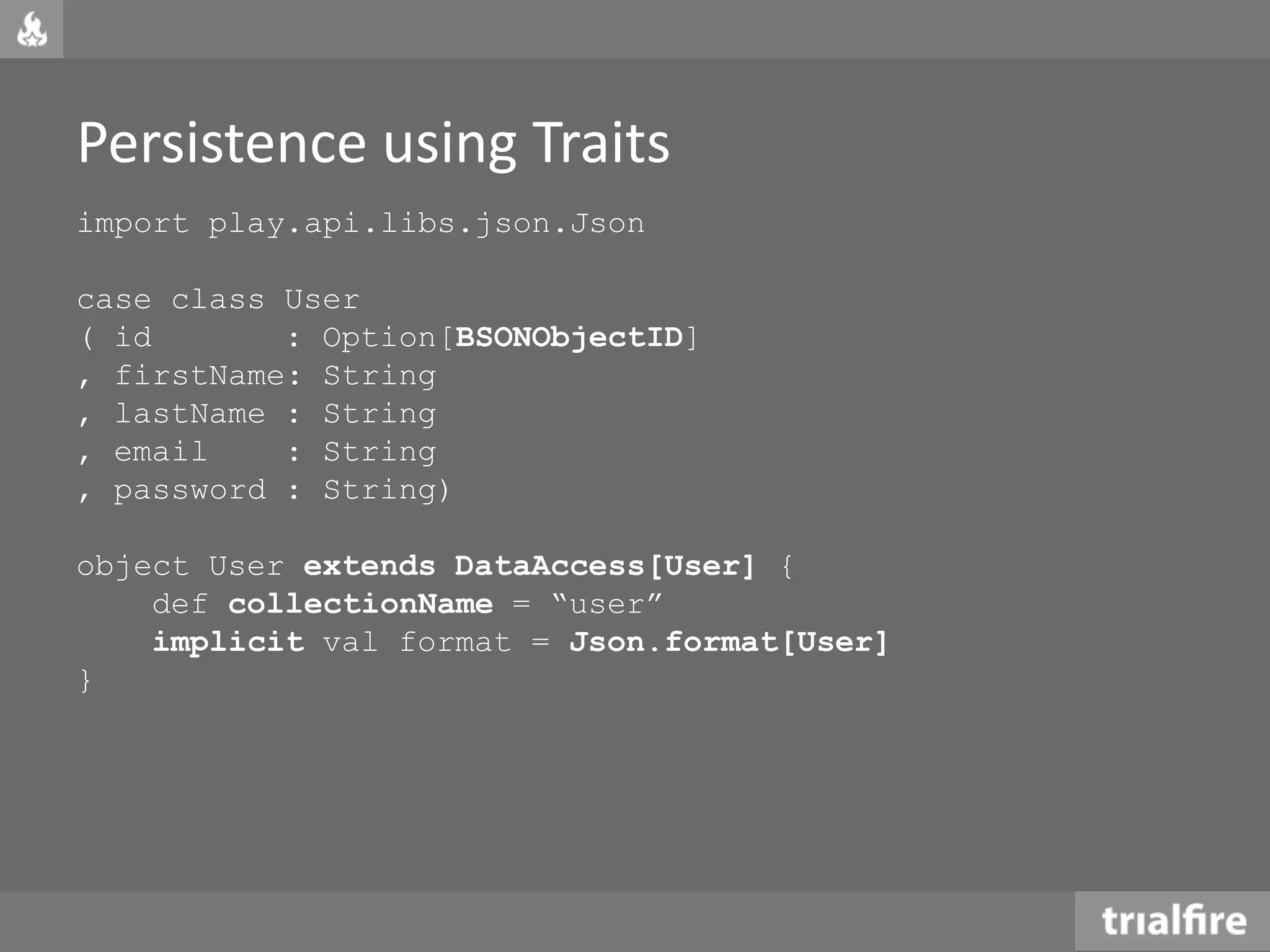 Persistence using Traits
import play.api.libs.json.Json
case class User
( id : Option[BSONObjectID]
, firstName: String
, lastName : String
, email : String
, password : String)
object User extends DataAccess[User] {
def collectionName = “user”
implicit val format = Json.format[User]
}
 