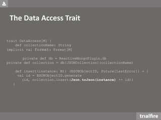 The Data Access Trait
trait DataAccess[M] {
def collectionName: String
implicit val format: Format[M]
private def db = ReactiveMongoPlugin.db
private def collection = db[JSONCollection](collectionName)
def insert(instance: M): (BSONObjectID, Future[LastError]) = {
val id = BSONObjectID.generate
(id, collection.insert(Json.toJson(instance) ++ id))
}
 